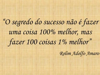 “ O segredo do sucesso não é fazer uma coisa 100% melhor, mas fazer 100 coisas 1% melhor” Rolim Adolfo Amaro 