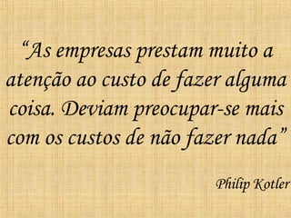 “ As empresas prestam muito a atenção ao custo de fazer alguma coisa. Deviam preocupar-se mais com os custos de não fazer nada” Philip Kotler 