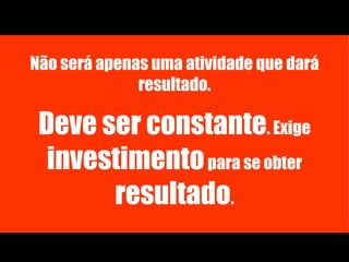 Não será apenas uma atividade que dará resultado. Deve ser constante . Exige  investimento  para se obter  resultado . 