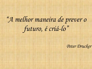 “ A melhor maneira de prever o futuro, é criá-lo” Peter Drucker 