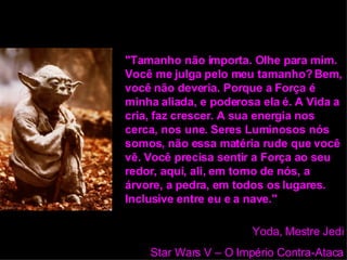 "Tamanho não importa. Olhe para mim. Você me julga pelo meu tamanho? Bem, você não deveria. Porque a Força é minha aliada, e poderosa ela é. A Vida a cria, faz crescer. A sua energia nos cerca, nos une. Seres Luminosos nós somos, não essa matéria rude que você vê. Você precisa sentir a Força ao seu redor, aqui, ali, em torno de nós, a árvore, a pedra, em todos os lugares. Inclusive entre eu e a nave."   Yoda, Mestre Jedi Star Wars V – O Império Contra-Ataca 