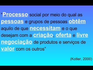 “ Processo  social por meio do qual as  pessoas  e grupos de pessoas  obtêm  aquilo de que  necessitam  e o que desejam com a  criação ,  oferta  e  livre negociação  de produtos e serviços de  valor  com os outros” (Kotler, 2000) 