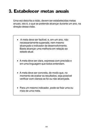 11
3. Estabelecer metas anuais
Uma vez descrita a visão, devem ser estabelecidas metas
anuais, isto é, o que se pretende alcançar durante um ano, na
direção dessa visão.
• A meta deve ser factível, e, em um ano, não
necessariamente superada, nem mesmo
alcançado o indicador de desenvolvimento.
Basta alcançar uma melhoria em relação ao
estado atual.
• A meta deve ser clara, expressa com precisão e
em uma linguagem que todos entendam.
• A meta deve ser concreta, de modo que, no
momento de avaliar os resultados, seja possível
verificar com clareza se foi ou não alcançada.
• Para um mesmo indicador, pode-se fixar uma ou
mais de uma meta.
 