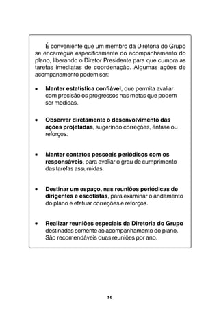 16
É conveniente que um membro da Diretoria do Grupo
se encarregue especificamente do acompanhamento do
plano, liberando o Diretor Presidente para que cumpra as
tarefas imediatas de coordenação. Algumas ações de
acompanamento podem ser:
••••• Manter estatística confiável, que permita avaliar
com precisão os progressos nas metas que podem
ser medidas.
••••• Observar diretamente o desenvolvimento das
ações projetadas, sugerindo correções, ênfase ou
reforços.
••••• Manter contatos pessoais periódicos com os
responsáveis, para avaliar o grau de cumprimento
das tarefas assumidas.
••••• Destinar um espaço, nas reuniões periódicas de
dirigentes e escotistas, para examinar o andamento
do plano e efetuar correções e reforços.
••••• Realizar reuniões especiais da Diretoria do Grupo
destinadas somenteao acompanhamento do plano.
São recomendáveis duas reuniões por ano.
 