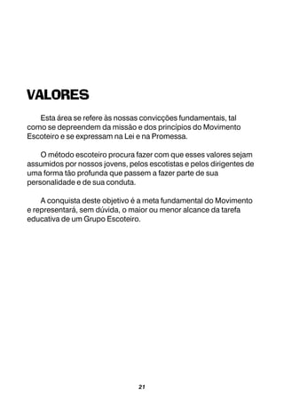 21
VALORES
Esta área se refere às nossas convicções fundamentais, tal
como se depreendem da missão e dos princípios do Movimento
Escoteiro e se expressam na Lei e na Promessa.
O método escoteiro procura fazer com que esses valores sejam
assumidos por nossos jovens, pelos escotistas e pelos dirigentes de
uma forma tão profunda que passem a fazer parte de sua
personalidade e de sua conduta.
A conquista deste objetivo é a meta fundamental do Movimento
e representará, sem dúvida, o maior ou menor alcance da tarefa
educativa de um Grupo Escoteiro.
 