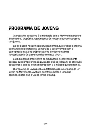 27
PROGRAMA DE JOVENS
O programa educativo é o meio pelo qual o Movimento procura
alcançar seu propósito, respondendo às necessidades e interesses
dos jovens.
Ele se baseia nos princípios fundamentais. É oferecido de forma
permanente e progressiva, construído e desenvolvido com a
participação ativa dos próprios jovens e responde a suas
necessidades e às da comunidade em que vivem.
É um processo progressivo de educação e desenvolvimento
pessoal que compreende as atividades que se realizam, os objetivos
educativos a que os jovens se propõem e o método que utilizamos.
O programa de jovens cobre a totalidade da experiência de um
jovem no Movimento. Avaliá-lo constantemente é uma das
condições para que o Grupo tenha eficácia.
 