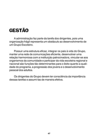 47
GESTÃO
A administração faz parte da tarefa dos dirigentes, pois uma
organização frágil representa um obstáculo ao desenvolvimento de
um Grupo Escoteiro.
Possuir uma estrutura eficaz, integrar os pais à vida do Grupo,
manter uma rede de comunicações eficiente, desenvolver uma
relação harmoniosa com a instituição patrocinadora, vincular-se aos
organismos da comunidade e participar da vida escoteira regional e
nacional são funções tão determinantes para o êxito quanto a quali-
dade do programa, a progressão dos jovens e o desenvolvimento
pessoal dos adultos.
Os dirigentes do Grupo devem ter consciência da importância
dessas tarefas e assumi-las de maneira efetiva.
 