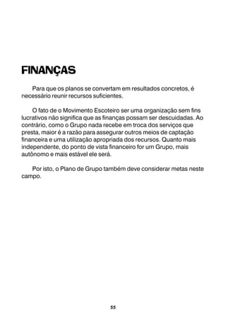 55
FINANÇAS
Para que os planos se convertam em resultados concretos, é
necessário reunir recursos suficientes.
O fato de o Movimento Escoteiro ser uma organização sem fins
lucrativos não significa que as finanças possam ser descuidadas. Ao
contrário, como o Grupo nada recebe em troca dos serviços que
presta, maior é a razão para assegurar outros meios de captação
financeira e uma utilização apropriada dos recursos. Quanto mais
independente, do ponto de vista financeiro for um Grupo, mais
autônomo e mais estável ele será.
Por isto, o Plano de Grupo também deve considerar metas neste
campo.
 