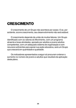 59
CRESCIMENTO
O crescimento de um Grupo não acontece por acaso. E se, por
acidente, ocorre crescimento, seu desenvolvimento não será estável.
O crescimento depende da união de muitos fatores. Um Grupo
identificado com os valores do Movimento, com um programa
atraente e boas atividades, apoiado por adultos e jovens adultos
competentes, com um adequado sistema de organização e com
recursos suficientes para apoiar sua ação educativa, será um Grupo
que crescerá em quantidade e qualidade.
Os indicadores apresentados a seguir só procuram ordenar o
aumento no número de jovens e adultos que resultará da aplicação
deste plano.
 