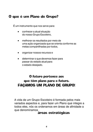 6
O que é um Plano de Grupo?
É um instrumento que nos serve para:
••••• conhecer a atual situação
do nosso Grupo Escoteiro,
••••• melhorar os resultados por meio de
uma ação organizada que se orienta conforme as
metas compartilhadas por todos,
••••• organizar nossos recursos e
••••• determinar o que devemos fazer para
passar do estado atual para
o estado desejado.
O futuro pertence aos
que têm plano para o futuro.
FAÇAMOS UM PLANO DE GRUPO!
A vida de um Grupo Escoteiro é formada pelos mais
variados aspectos e, para fazer um Plano que integre a
todos eles, nós os ordenamos em áreas de afinidade a
que denominamos
áreas estratégicas
 