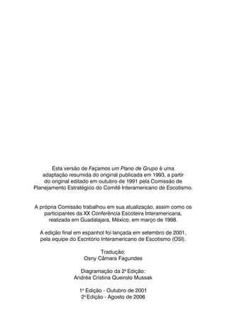 80
Esta versão de Façamos um Plano de Grupo é uma
adaptação resumida do original publicada em 1993, a partir
do original editado em outubro de 1991 pela Comissão de
Planejamento Estratégico do Comitê Interamericano de Escotismo.
A própria Comissão trabalhou em sua atualização, assim como os
participantes da XX Conferência Escoteira Interamericana,
realizada em Guadalajara, México, em março de 1998.
A edição final em espanhol foi lançada em setembro de 2001,
pela equipe do Escritório Interamericano de Escotismo (OSI).
Tradução:
Osny Câmara Fagundes
Diagramação da 2a
Edição:
Andréa Cristina Queirolo Mussak
1a
Edição - Outubro de 2001
2a
Edição - Agosto de 2006
 