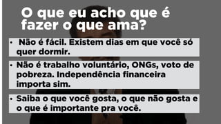O que eu acho que é
fazer o que ama?
• Não é fácil. Existem dias em que você só
quer dormir.
• Não é trabalho voluntário, ONGs, voto de
pobreza. Independência ﬁnanceira
importa sim.
• Saiba o que você gosta, o que não gosta e
o que é importante pra você.
 