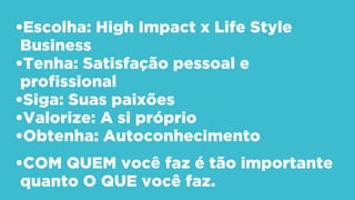 •Escolha: High Impact x Life Style
Business
•Tenha: Satisfação pessoal e
profissional
•Siga: Suas paixões
•Valorize: A si próprio
•Obtenha: Autoconhecimento
•COM QUEM você faz é tão importante
quanto O QUE você faz.
 