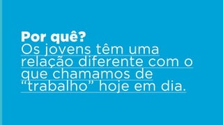 Por quê?
Os jovens têm uma
relação diferente com o
que chamamos de
“trabalho” hoje em dia.
 