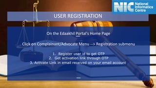 On the Edaakhil Portal's Home Page
Click on Complainant/Advocate Menu --> Registration submenu
1. Register user id to get OTP
2. Get activation link through OTP
3. Activate Link in email received on your email account
USER REGISTRATION
 