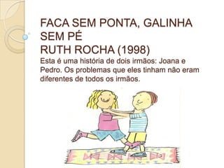 FACA SEM PONTA, GALINHA
SEM PÉ
RUTH ROCHA (1998)
Esta é uma história de dois irmãos: Joana e
Pedro. Os problemas que eles tinham não eram
diferentes de todos os irmãos.
 