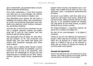 Faça Seu Curta! – William Riga
Popmídia Talentos – www.popmidia.com.br
10
ção e compreensão, que apresente fatos e circuns-
tâncias facilmente identificáveis.
Para muitos videomakers é muito fácil encontrar
uma idéia para um curta-metragem. No entanto,
outros sentem muita dúvida em relação a isso.
Essa dificuldade ocorre porque nós não temos a
habilidade de sintetizar idéias. Isso é perfeitamen-
te normal, mas precisamos desenvolver essa habi-
lidade para podermos contar histórias interessan-
tes, que tenham relevância.
Uma boa dica é você procurar manchetes nos jor-
nais e imaginar pequenas histórias que podem
surgir dalí. E, para ser mais original, você nem
precisa se ater às notícias policiais.
Faça associações livres de idéias. Por mais absur-
das que pareçam, no fim você encontrará uma
solução legal. Com uma mente mais aberta com
certeza você encontrará inspiração para filmes
muito criativos!
No mais, como o objetivo deste manual é ensinar
a produzir filmes baratos, de qualidade e que fun-
cionem na tela, ao criar o seu argumento, você
deve levar em consideração os recursos que terá
disponíveis para a produção do seu filme: elenco,
cenários, figurinos, equipe técnica, equipamentos
etc.
Quanto menos recursos você dispuser para a pro-
dução, mais cuidado terá de tomar ao criar o seu
argumento, para o conseqüente desenvolvimento
do roteiro.
Ao buscar a sua história, você deve optar por a-
quelas que não exijam muito atores, cenários difí-
ceis de se achar, efeitos especiais (cênicos ou digi-
tais) etc.. É um verdadeiro trabalho de investiga-
ção. Seja dentro da sua mente criativa, ou pesqui-
sando em livros, jornais e revistas.
Em longas-metragens, o argumento costuma ser
escrito em no máximo uma página A4.
No caso de um curta-metragem, ¼ de página é
suficiente.
Lembre-se que um dos objetivos do argumento é
poupar o leitor (seja ele um produtor, um patroci-
nador etc.) de precisar ler o roteiro inteiro para
saber se a história é boa ou se lhe interessa e,
tendo isso em mente, as chances de sucesso de
seu filme serão muito maiores.
Exemplo de argumento:
Karine é uma bela jovem que vive sozinha em seu apar-
tamento. Como todas as garotas de sua idade, gosta de
sair para dançar e se divertir com seus amigos.
 