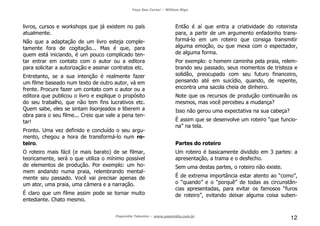 Faça Seu Curta! – William Riga
Popmídia Talentos – www.popmidia.com.br
12
livros, cursos e workshops que já existem no país
atualmente.
Não que a adaptação de um livro esteja comple-
tamente fora de cogitação... Mas é que, para
quem está iniciando, é um pouco complicado ten-
tar entrar em contato com o autor ou a editora
para solicitar a autorização e assinar contratos etc.
Entretanto, se a sua intenção é realmente fazer
um filme baseado num texto de outro autor, vá em
frente. Procure fazer um contato com o autor ou a
editora que publicou o livro e explique o propósito
do seu trabalho, que não tem fins lucrativos etc.
Quem sabe, eles se sintam lisonjeados e liberem a
obra para o seu filme... Creio que vale a pena ten-
tar!
Pronto. Uma vez definido e concluído o seu argu-
mento, chegou a hora de transformá-lo num ro-
teiro.
O roteiro mais fácil (e mais barato) de se filmar,
teoricamente, será o que utiliza o mínimo possível
de elementos de produção. Por exemplo: um ho-
mem andando numa praia, relembrando mental-
mente seu passado. Você vai precisar apenas de
um ator, uma praia, uma câmera e a narração.
É claro que um filme assim pode se tornar muito
entediante. Chato mesmo.
Então é aí que entra a criatividade do roteirista
para, a partir de um argumento enfadonho trans-
formá-lo em um roteiro que consiga transmitir
alguma emoção, ou que mexa com o espectador,
de alguma forma.
Por exemplo: o homem caminha pela praia, relem-
brando seu passado, seus momentos de tristeza e
solidão, preocupado com seu futuro financeiro,
pensando até em suicídio, quando, de repente,
encontra uma sacola cheia de dinheiro.
Note que os recursos de produção continuarão os
mesmos, mas você percebeu a mudança?
Isso não gerou uma expectativa na sua cabeça?
É assim que se desenvolve um roteiro “que funcio-
na” na tela.
Partes do roteiro
Um roteiro é basicamente dividido em 3 partes: a
apresentação, a trama e o desfecho.
Sem uma destas partes, o roteiro não existe.
É de extrema importância estar atento ao “como”,
o “quando” e o “porquê” de todas as circunstân-
cias apresentadas, para evitar os famosos “furos
de roteiro”, evitando deixar alguma coisa suben-
 
