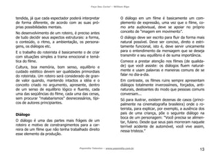 Faça Seu Curta! – William Riga
Popmídia Talentos – www.popmidia.com.br
13
tendida, já que cada espectador poderá interpretar
de forma diferente, de acordo com as suas pró-
prias possibilidades mentais.
No desenvolvimento de um roteiro, é preciso antes
de tudo decidir seus aspectos estruturais: a forma,
o conteúdo, o ritmo, a ambientação, os persona-
gens, os diálogos etc.
E o trabalho do roteirista é basicamente o de criar
com situações simples a trama emocional e temá-
tica do filme.
Cultura, boa memória, bom senso, equilíbrio e
cuidado estético devem ser qualidades primordiais
do roteirista. Um roteiro será considerado de gran-
de valor quando, mantendo intactos a idéia e o
conceito criado no argumento, apresente, dentro
de um senso de equilíbrio lógico e fluente, cada
uma das seqüências do filme, cada uma das cenas,
sem procurar “malabarismos” desnecessários, típi-
cos de autores principiantes.
Diálogo
O diálogo é uma das partes mais frágeis de um
roteiro e motivo de constrangimentos para a car-
reira de um filme que não tenha trabalhado direito
esse elemento da produção.
O diálogo em um filme é basicamente um com-
plemento de expressão, uma vez que o filme, co-
mo arte audiovisual, deve se apoiar no próprio
conceito de “imagem em movimento”.
O diálogo deve ser escrito para fluir da forma mais
natural possível. Deve ser conciso, direto e estri-
tamente funcional, isto é, deve servir unicamente
para o entendimento da mensagem que se deseja
transmitir e seu equilíbrio é de suma importância.
Comece a prestar atenção nos filmes (de qualida-
de) que você assiste: os diálogos fluem natural-
mente e usam palavras e maneiras comuns de se
falar no dia-a-dia.
Em contraste, os filmes ruins sempre apresentam
diálogos totalmente inverossímeis, forçados, anti-
naturais, destoantes do modo que pessoas comuns
conversam...
Só para ilustrar, existem dezenas de casos (princi-
palmente na cinematografia brasileira) onde o ro-
teirista, para explicar, por exemplo, a ausência dos
pais de uma criança, põe o seguinte diálogo na
boca de um personagem: “Você precisa se alimen-
tar, fulano. Desde que seus pais morreram naquele
terrível acidente de automóvel, você vive assim,
nessa tristeza.”
 