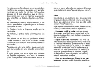 Faça Seu Curta! – William Riga
Popmídia Talentos – www.popmidia.com.br
15
No entanto, uma fórmula que funciona muito bem
nos filmes de sucesso, e que pode servir perfeita-
mente para um curta, é a estrutura hollywoodiana
baseada em 3 atos, através da qual o roteiro é
desenvolvido com base em 3 partes: a Apresenta-
ção, o Conflito e o Desfecho (ou Começo, Meio e
Fim).
Na Apresentação, como o próprio nome diz, é on-
de são apresentados os personagens e a ambien-
tação geral do filme.
No Conflito, é onde se desenrola a ação propria-
mente dita.
No Desfecho, é onde a trama caminha para o seu
final.
Para separar um ato do outro, geralmente aconte-
ce algo inesperado, uma virada na história ou algo
que obriga o personagem a dar prosseguimento à
sua história.
As passagens entre uma parte e outra podem ser
sutis ou baseadas em uma situação surpreenden-
te.
É lógico, porém, que essas regras não precisam
ser seguidas cegamente, ou à risca. A liberdade
que o curta permite é mais importante do que as
regras e, quem sabe, algo de revolucionário pode
surgir justamente ao se “quebrar algumas regras”.
Dicas
No entanto, e principalmente se o seu orçamento
for pequeno (ou inexistente), há uma série de cui-
dados que você deve tomar para que não acabe
com um “mico” nas mãos.
Veja algumas dicas valiosas para o sucesso do seu
roteiro (e do seu filme) de baixo orçamento:
Escreva a história certa - procure sempre
desenvolver uma história com a qual você tenha
alguma afinidade. Será mais fácil para pesquisar e
fluir a sua história.
Fique de olho no orçamento – Se você é o
autor e realizador do seu próprio filme, você deve-
rá saber de antemão de quanto dinheiro irá dispor
(ou não) para a produção. E, assim, o seu roteiro
deverá ser escrito com base no orçamento que
você terá. Se você quer escrever um roteiro que
exige um grande número de locações, viagens,
muita produção, e seu orçamento não permite,
então é melhor nem escrever...
Faça um levantamento dos recursos e e-
lementos que você terá à disposição para filmar.
 