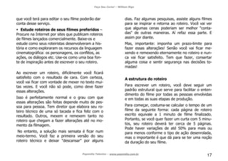 Faça Seu Curta! – William Riga
Popmídia Talentos – www.popmidia.com.br
17
que você terá para editar o seu filme poderão dar
conta desse serviço.
Estude roteiros de seus filmes preferidos –
Procure na Internet por sites que publicam roteiros
de filmes lançados comercialmente. Baixe-os e
estude como seus roteiristas desenvolveram a his-
tória e como exploraram os recursos da linguagem
cinematográfica: os personagens, os conflitos, as
ações, os diálogos etc. Use-os como uma boa fon-
te de inspiração antes de escrever o seu roteiro.
Ao escrever um roteiro, dificilmente você ficará
satisfeito com o resultado de cara. Com certeza,
você vai ficar com vontade de mexer no texto mui-
tas vezes. E você não só pode, como deve fazer
essas alterações.
Isso é perfeitamente normal e o grau com que
essas alterações são feitas depende muito de pes-
soa para pessoa. Tem diretor que elabora seu ro-
teiro técnico de uma só tacada e fica feliz com o
resultado. Outros, mexem e remexem tanto no
roteiro que chegam a fazer alterações até no mo-
mento da filmagem.
No entanto, a solução mais sensata é ficar num
meio-termo. Você faz a primeira versão do seu
roteiro técnico e deixar "descansar" por alguns
dias. Faz algumas pesquisas, assiste alguns filmes
para se inspirar e retorna ao roteiro. Você vai ver
que algumas cenas poderiam ser melhor "conta-
das" de outras maneiras. Aí refaz essa parte. E
assim por diante.
Mas, importante: imponha um prazo-limite para
fazer essas alterações! Senão você vai ficar me-
xendo e remexendo eternamente no roteiro e nun-
ca vai ficar satisfeito. Tem que fazer, consertar
alguma coisa e sentir segurança nas decisões to-
madas!
A estrutura do roteiro
Para escrever um roteiro, você deve seguir um
padrão estrutural que serve para facilitar o enten-
dimento do filme por todas as pessoas envolvidas
e em todas as suas etapas de produção.
Para começar, costuma-se calcular o tempo de um
filme da seguinte forma: cada página de roteiro
escrito equivale a 1 minuto de filme finalizado.
Portanto, se você quer fazer um curta com 5 minu-
tos, seu roteiro deverá ter cerca de 5 páginas.
Pode haver variações de até 50% para mais ou
para menos conforme o tipo de ação desenrolada,
mas o importante é que dá para se ter uma noção
da duração do seu filme.
 