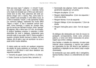 Faça Seu Curta! – William Riga
Popmídia Talentos – www.popmidia.com.br
18
Note que essa regra "1 página = 1 minuto" é ape-
nas uma orientação para que o roteirista tenha
uma noção da duração que o filme que está escre-
vendo terá na tela. Para sabermos até onde po-
demos chegar com o roteiro. Mas, como toda re-
gra, existem suas exceções. E uma delas é que, se
o filme é bastante "visual", e não apresenta muitos
(ou nenhum) diálogo, realmente fica muito difícil
"seguir a regra". E isso é bastante comum tam-
bém. Como exemplo, o roteiro de Jurassic Park,
que foi escrito por Michael Crichton, tinha "apenas"
80 páginas. Mas o filme teve 127 min. de duração.
O próprio Spielberg orientou o roteirista a omitir
descrições de cena e diálogos, justamente para
priorizar ação (e que ação, hein?). Outra exceção é
quando o próprio diretor escreve o roteiro. Em sua
cabeça, ele já sabe o que vai acontecer na cena e
pode omitir muitos detalhes.
O roteiro pode ser escrito em qualquer programa
de edição de texto existente no mercado. O mais
comum é o MS Word e você deve obedecer aos
seguintes padrões:
Tamanho do papel: Carta (27.94cm x 21.59cm)
Fonte: Courrier ou Courrier New, tamanho 12
Numeração das páginas: Canto superior direito,
geralmente seguida por um ponto.
Margens da página: 2,5 cm
Margem Ação/Cabeçalhos: 3,5cm da esquerda /
3,5cm da direita
Margem Nomes: 9 cm da esquerda
Margem Diálogo: 6,5cm da esquerda / 7,5cm da
direita
Margem Instruções para o ator: 7cm da esquer-
da
Os diálogos são destacados por meio de recuos no
parágrafo correspondente, tendo como primeira
palavra, o nome (em letras maiúsculas) do perso-
nagem que emite o diálogo.
Para facilitar o trabalho do roteirista, circulam pela
Internet vários programas e macros que podem
ser importados no seu MS Word e que agilizam e
simplificam a digitação do seu roteiro (veja a seção
Downloads).
Só lembrando que esse padrão não é obrigatório.
Apenas facilita a leitura e o entendimento do rotei-
ro.
 