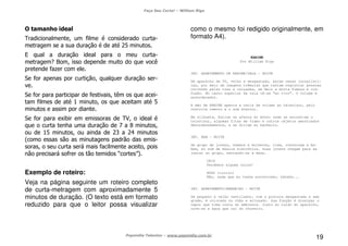 Faça Seu Curta! – William Riga
Popmídia Talentos – www.popmidia.com.br
19
O tamanho ideal
Tradicionalmente, um filme é considerado curta-
metragem se a sua duração é de até 25 minutos.
E qual a duração ideal para o meu curta-
metragem? Bom, isso depende muito do que você
pretende fazer com ele.
Se for apenas por curtição, qualquer duração ser-
ve.
Se for para participar de festivais, têm os que acei-
tam filmes de até 1 minuto, os que aceitam até 5
minutos e assim por diante.
Se for para exibir em emissoras de TV, o ideal é
que o curta tenha uma duração de 7 a 8 minutos,
ou de 15 minutos, ou ainda de 23 a 24 minutos
(como essas são as minutagens padrão das emis-
soras, o seu curta será mais facilmente aceito, pois
não precisará sofrer os tão temidos “cortes”).
Exemplo de roteiro:
Veja na página seguinte um roteiro completo
de curta-metragem com aproximadamente 5
minutos de duração. (O texto está em formato
reduzido para que o leitor possa visualizar
como o mesmo foi redigido originalmente, em
formato A4).
KARINE
Por William Riga
INT. APARTAMENTO DE KARINE/SALA – NOITE
Um aparelho de TV, velho e desgastado, exibe cenas jornalísti-
cas, por meio de imagens trêmulas que tentam registrar pessoas
correndo pelas ruas e calçadas, em meio a muita fumaça e con-
fusão. No canto superior da tela lê-se “ao vivo”. O volume é
ensurdecedor.
A mão de KARINE aperta a tecla de volume do televisor, pelo
controle remoto e o som diminui.
Em silhueta, Karine se afasta do móvel onde se encontram o
televisor, algumas fitas de vídeo e outros objetos amontoados
desordenadamente, e se dirige ao banheiro.
INT. BAR – NOITE
Um grupo de jovens, homens e mulheres, riem, conversam e be-
bem, ao som de música eletrônica. Duas jovens chegam para se
juntar ao grupo, sentando-se à mesa.
CRIS
Perdemos alguma coisa?
HUGO (cínico)
Não, nada que eu tenha encontrado, hahaha...
INT. APARTAMENTO/BANHEIRO – NOITE
Um pequeno e velho ventilador, com a pintura desgastada e sem
grade, é colocado no chão e acionado. Sua função é dissipar o
vapor que toma conta do ambiente. Junto ao ruído do aparelho,
ouve-se a água que cai do chuveiro.
 