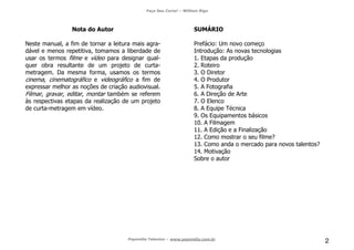 Faça Seu Curta! – William Riga
Popmídia Talentos – www.popmidia.com.br
2
Nota do Autor
Neste manual, a fim de tornar a leitura mais agra-
dável e menos repetitiva, tomamos a liberdade de
usar os termos filme e vídeo para designar qual-
quer obra resultante de um projeto de curta-
metragem. Da mesma forma, usamos os termos
cinema, cinematográfico e videográfico a fim de
expressar melhor as noções de criação audiovisual.
Filmar, gravar, editar, montar também se referem
às respectivas etapas da realização de um projeto
de curta-metragem em vídeo.
SUMÁRIO
Prefácio: Um novo começo
Introdução: As novas tecnologias
1. Etapas da produção
2. Roteiro
3. O Diretor
4. O Produtor
5. A Fotografia
6. A Direção de Arte
7. O Elenco
8. A Equipe Técnica
9. Os Equipamentos básicos
10. A Filmagem
11. A Edição e a Finalização
12. Como mostrar o seu filme?
13. Como anda o mercado para novos talentos?
14. Motivação
Sobre o autor
 