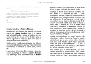 Faça Seu Curta! – William Riga
Popmídia Talentos – www.popmidia.com.br
22
Em meio às pessoas se divertindo, Cris olha no relógio, preo-
cupada.
SÍLVIA
Fica calma. Ela sempre consegue...
As duas se entreolham e esboçam um leve sorriso, porém, sem
conseguir disfarçar a preocupação estampada em seus rostos.
No vídeo-wall, as imagens da revolta continuam: explosões,
pessoas feridas, mulheres chorando...
FIM
------------
Roteiro Literário x Roteiro Técnico
O roteiro do qual falamos até agora é o que cha-
mamos de roteiro literário, isto é, o material
cuja principal função é contar a história, com co-
meço, meio e fim, e que servirá de base para as
etapas seguintes da produção, bem como para os
atores se localizarem na história.
Você deve ter notado que até agora não falamos
em numeração de cenas, planos, enquadramentos,
movimentos de câmeras e atores, som, música
etc.
É que esses elementos são pensados e descritos
em um outro tipo de roteiro: o roteiro técnico,
cuja elaboração é de responsabilidade do diretor
e não do roteirista que, por sua vez, é especializa-
do em escrever roteiros e não realizar filmes.
Esse tipo de dúvida é mais comum quando o pró-
prio diretor é o roteirista do filme. O dire-
tor/roteirista escreve o roteiro já pensando na so-
lução visual, com enquadramentos, ângulos, cor-
tes, efeitos etc.. É perfeitamente normal, mas é
sempre bom ter as duas versões do roteiro. O "li-
terário" será usado como base para o elenco e
todo o filme. O "técnico" é a visão do diretor sobre
como serão compostos os elementos básicos do
filme: os planos. E serve também para a equipe de
produção se organizar melhor. No primeiro está a
história. No segundo, a fragmentação dessa histó-
ria, para facilitar a filmagem.
Imagine os atores lendo um roteiro técnico: não
entenderiam nada... Da mesma forma, a equipe
técnica tendo que se virar com o roteiro literário:
"que cena será filmada hoje?", "quais planos?",
"como ele quer o enquadramento?". Ou pior, o
diretor do filme (caso não seja você) esbravejan-
do: “Afinal, quem é o diretor aqui?”...
Note também que, no roteiro literário, não é ne-
cessário explicitar os pontos onde a cena “corta”
pois, quem vai ler já entende que entre uma cena
e outra existe um "corte". Um roteiro assim fica
 
