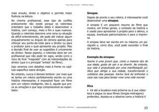 Faça Seu Curta! – William Riga
Popmídia Talentos – www.popmidia.com.br
23
mais enxuto, direto e objetivo e permite maior
fluência na leitura.
No cinema profissional, esse tipo de conflito
praticamente não existe porque os roteiristas
entendem que o trabalho deles é desenvolver a
história, com começo, meio e fim e suas nuances.
Quando o roteirista descreve uma cena ou situação
de difícil entendimento, ele pode até indicar algum
enquadramento ou ângulo de câmera apenas para
reforçar seu ponto-de-vista para o diretor ou para
o produtor para o qual apresenta seu projeto. Mas
a decisão final de usar as sugestões é unicamente
do diretor. Nesse aspecto, o roteirista deve ser um
profissional que não pode ter egos, senão corre o
risco de ficar "magoado" com as interpretações do
diretor (que é o principal "artista" do filme).
Isso veremos com detalhes mais à frente no capí-
tulo específico sobre direção.
No entanto, nunca é demais lembrar: por mais que
se tenha um roteiro perfeitamente escrito ou uma
história interessante, é impossível fazer um filme
sem um roteiro inteligente, isto é, aquele que pre-
za as emoções e que seja compreensível ao espec-
tador.
Sinopse
Depois de pronto o seu roteiro, é interessante você
desenvolver uma sinopse.
A sinopse é um pequeno resumo do filme que
mostra, em linhas gerais, o contexto da história e
é usada para apresentar o projeto para o elenco, a
equipe, eventuais patrocinadores e para a impren-
sa.
A sinopse deve ser escrita em no máximo um pa-
rágrafo e, como dica, você pode esconder o final
da história.
Exemplo de sinopse:
Karine é uma jovem que, como a maioria dos de
sua idade, gosta de sair e se divertir. No entanto,
sua vida é prejudicada por uma manifestação pú-
blica que atinge a sua cidade, transformando o
cotidiano das pessoas. Karine terá de enfrentar o
caos nas ruas para tentar viver uma vida normal.
Dica
Vá até a locadora mais próxima ou à sua video-
teca e pegue os seus filmes (longas-metragens)
preferidos. Assista-os e observe como a história é
 