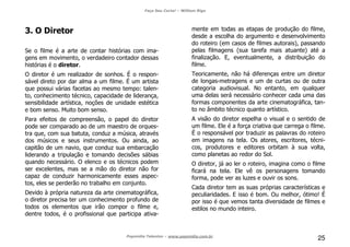 Faça Seu Curta! – William Riga
Popmídia Talentos – www.popmidia.com.br
25
3. O Diretor
Se o filme é a arte de contar histórias com ima-
gens em movimento, o verdadeiro contador dessas
histórias é o diretor.
O diretor é um realizador de sonhos. É o respon-
sável direto por dar alma a um filme. É um artista
que possui várias facetas ao mesmo tempo: talen-
to, conhecimento técnico, capacidade de liderança,
sensibilidade artística, noções de unidade estética
e bom senso. Muito bom senso.
Para efeitos de compreensão, o papel do diretor
pode ser comparado ao de um maestro de orques-
tra que, com sua batuta, conduz a música, através
dos músicos e seus instrumentos. Ou ainda, ao
capitão de um navio, que conduz sua embarcação
liderando a tripulação e tomando decisões sábias
quando necessário. O elenco e os técnicos podem
ser excelentes, mas se a mão do diretor não for
capaz de conduzir harmonicamente esses aspec-
tos, eles se perderão no trabalho em conjunto.
Devido à própria natureza da arte cinematográfica,
o diretor precisa ter um conhecimento profundo de
todos os elementos que irão compor o filme e,
dentre todos, é o profissional que participa ativa-
mente em todas as etapas de produção do filme,
desde a escolha do argumento e desenvolvimento
do roteiro (em casos de filmes autorais), passando
pelas filmagens (sua tarefa mais atuante) até a
finalização. E, eventualmente, a distribuição do
filme.
Teoricamente, não há diferenças entre um diretor
de longas-metragens e um de curtas ou de outra
categoria audiovisual. No entanto, em qualquer
uma delas será necessário conhecer cada uma das
formas componentes da arte cinematográfica, tan-
to no âmbito técnico quanto artístico.
A visão do diretor espelha o visual e o sentido de
um filme. Ele é a força criativa que carrega o filme.
É o responsável por traduzir as palavras do roteiro
em imagens na tela. Os atores, escritores, técni-
cos, produtores e editores orbitam à sua volta,
como planetas ao redor do Sol.
O diretor, já ao ler o roteiro, imagina como o filme
ficará na tela. Ele vê os personagens tomando
forma, pode ver as luzes e ouvir os sons.
Cada diretor tem as suas próprias características e
peculiaridades. E isso é bom. Ou melhor, ótimo! É
por isso é que vemos tanta diversidade de filmes e
estilos no mundo inteiro.
 