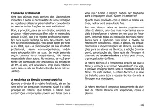 Faça Seu Curta! – William Riga
Popmídia Talentos – www.popmidia.com.br
26
Formação profissional
Uma das dúvidas mais comuns dos videomakers
iniciantes é sobre a necessidade de uma formação
ou registro profissional para trabalhar como diretor
ou exercer outras funções no meio audiovisual.
Bom, a princípio, para ser um diretor, roteirista ou
produtor vídeo-cinematográfico não é necessário
possuir o DRT, que é o registro profissional especí-
fico para quem trabalha na área. No entanto, para
fins de profissionalização, você pode optar por tirar
o seu DRT, que é a comprovação da sua atividade
profissional, assim como engenheiros, médi-
cos e advogados têm as suas. Se você pretende
seguir carreira como independente, não vemos
necessidade disso agora. No entanto, se você pre-
tende ser contratado por produtoras ou emissoras
de TV, aí sim, será necessário. Veja mais detalhes
sobre isso no site do Sindcine (seção Links interes-
santes).
A mecânica da direção cinematográfica
Quando o diretor lê o roteiro finalizado, ele se faz
uma série de perguntas interiores: Qual é a idéia
principal do roteiro? Que história o roteiro quer
contar? Que comparações podem ser feitas com a
vida real? Como o roteiro poderá ser traduzido
para a linguagem visual? Quem irá assisti-lo?
Quanto mais envolvido com o roteiro o diretor es-
tiver, melhor será o resultado final.
Por isso, dentre todas as tarefas propriamente
ditas do diretor, uma das mais importantes e cru-
ciais é transformar o roteiro em um guia de filma-
gem, contendo todas as indicações técnicas neces-
sárias para a produção, tais como a divisão do
roteiro em seqüências, cenas e planos, os enqua-
dramentos e movimentações de câmera, as indica-
ções para os atores, os técnicos, a edição (monta-
gem), sonorização etc. Esse guia de filmagem é
chamado de roteiro técnico e é feito pelo diretor,
o principal autor do filme.
O roteiro técnico é a ferramenta através da qual o
filme já começa a se tornar “visualizável”. Ou seja,
é possível imaginar como será o resultado final do
filme. Por este motivo, o roteiro técnico é a base
de trabalho para toda a equipe técnica durante a
filmagem e a montagem.
O roteiro técnico é composto basicamente da divi-
são do roteiro literário em seqüências, cenas e
planos:
 