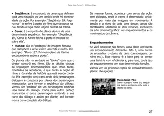 Faça Seu Curta! – William Riga
Popmídia Talentos – www.popmidia.com.br
27
Seqüência: é o conjunto de cenas que definem
toda uma situação ou um cenário onde há continu-
idade da ação. Por exemplo: “Seqüência 19: Fuga
na rua” se refere à parte do filme que se passa na
rua, tendo a fuga como objeto central da trama.
Cena: é o conjunto de planos dentro de uma
determinada sequência. Por exemplo: “Seqüência
19 / Cena 1: Karine fecha a porta e encosta-se
sobre ela”.
Planos: são os “pedaços” de imagem filmada
que compõem a cena, entre um corte e outro. Por
exemplo: “Plano 127: Primeiro-plano de Karine
encostando-se sobre a porta”.
Os planos são na verdade os “tijolos” com que o
diretor constrói seu filme. São as células básicas
da linguagem cinematográfica que, mais tarde,
montadas na seqüência, é que darão a noção do
ritmo e do andar da história que está sendo conta-
da. Por exemplo: uma cena onde dois personagens
dialogam é composta por planos dos personagens
intercalados para formar a seqüência do diálogo.
Vemos um “pedaço” de um personagem emitindo
uma frase do diálogo. Corta para outro pedaço
mostrando o outro personagem emitindo a sua
parte do diálogo e assim por diante, até formar-
mos a cena completa do diálogo.
Da mesma forma, acontece com cenas de ação,
sem diálogos, onde a trama é desenrolada unica-
mente por meio das imagens em movimento. A
tensão e o ritmo de cada uma dessas cenas são
construídos utilizando-se dos recursos exclusivos
da arte cinematográfica: os enquadramentos e os
movimentos de câmera.
Enquadramentos
Se você observar nos filmes, cada plano apresenta
um enquadramento diferente. Isto é, uma forma
de enquadrar o objeto da cena (personagem, ce-
nário etc.). Esse recurso é a base para se contar
uma história com eficiência e, para isso, cada tipo
de enquadramento tem sua determinada função.
Vamos ver os principais tipos de enquadramentos
(fotos: divulgação):
Plano Geral (PG):
Como o próprio nome diz, enqua-
dra todo o ambiente onde está o
objeto da cena.
 