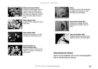 Faça Seu Curta! – William Riga
Popmídia Talentos – www.popmidia.com.br
28
Plano Americano (PAm):
Enquadra o personagem mais ou
menos a partir do joelho até a
cabeça. Leva esse nome porque
foi criado em Hollywood nos anos
40 e era muito usado nos wes-
terns.
Plano Aberto (PA):
Enquadra todo o objeto da cena e
nada mais.
Plano Médio (PM):
Enquadra meio objeto, ou o per-
sonagem da cintura para cima.
Primeiro Plano ou
Plano Próximo (PP):
Enquadra mais ou menos 1/3 do
objeto, ou o peito e a cabeça do
personagem.
Close:
Enquadra a parte mais significativa
do objeto. Por exemplo: o rosto
assustado da personagem.
Super Close (Close Up):
Enquadra um detalhe de parte
significativa do objeto, como os
olhos
Plano de Detalhe (PD):
Enquadra apenas as partes de um
objeto da cena ou do personagem.
Movimentos de câmera
Outro recurso bastante útil na arte cinematográfica
são os movimentos de câmera.
 