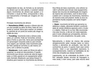 Faça Seu Curta! – William Riga
Popmídia Talentos – www.popmidia.com.br
29
Independente do tipo, do formato ou do tamanho
da câmera que se está usando, é possível realizar
alguns movimentos de câmera que ajudam a in-
crementar o visual do filme, enriquecendo a obra,
que basicamente é formada por imagens em mo-
vimento.
Principais movimentos de câmera:
Panorâmica (PAN): quando a câmera gira em
um eixo paralelo ao plano do filme. Pode ser hori-
zontal ou vertical. Serve para mostrar um ambien-
te, partindo de um ponto do cenário até chegar no
objeto da cena.
Travelling: movimento onde a câmera anda
sobre um caminho. Pode ser horizontal, vertical,
para a frente ou para trás. Serve para acompanhar
um personagem enquanto anda ou para simular
uma viagem, por exemplo. Esse movimento pode
ser feito usando-se carrinhos ou até mesmo um
carro, com a câmera na janela.
Steadycam: muito usado em filmes de ação e
suspense, ou ainda em documentário. É aquele
movimento que simula o ponto de vista do espec-
tador e é feito usando-se um equipamento sofisti-
cado chamado Steadycam, que possui braços hi-
dráulicos para suavizar os movimentos da câmera.
Para filmes de baixo orçamento, uma câmera na
mão é suficiente para simular esse equipamento.
Apesar dos recursos de estabilização de imagens
da maioria das camcorders, você só deve tomar
cuidado com o excesso de movimentos, fazendo-o
da maneira mais sutil possível. Senão os seus ex-
pectadores ficarão enjoados com tanta imagem
tremida...
Zoom: movimento de lente que aproxima ou
distancia o objeto, alterando também a profundi-
dade de campo (distância aparente entre o fundo
e o objeto). Pode ser In ou Out. Não recomenda-
mos esse recurso, a não ser em casos especiais,
pois é muito utilizado por principiantes, demons-
trando um certo amadorismo. Se puder, evite.
Naturalmente, o diretor de cinema não precisa
obrigatoriamente saber manejar todos os instru-
mentos e elementos de produção, mas terá de
conhecê-los de perto. E quanto maior esse conhe-
cimento, maior a sua capacidade expressiva. E,
conseqüentemente, maiores as habilidades de do-
mínio das emoções que deseja transmitir.
Logicamente, vai da criatividade do diretor a me-
lhor utilização desses recursos de linguagem e,
mais ainda, o bom senso, pois cada recurso deve
 