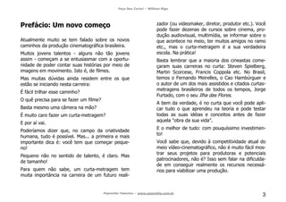 Faça Seu Curta! – William Riga
Popmídia Talentos – www.popmidia.com.br
3
Prefácio: Um novo começo
Atualmente muito se tem falado sobre os novos
caminhos da produção cinematográfica brasileira.
Muitos jovens talentos - alguns não tão jovens
assim - começam a se entusiasmar com a oportu-
nidade de poder contar suas histórias por meio de
imagens em movimento. Isto é, de filmes.
Mas muitas dúvidas ainda residem entre os que
estão se iniciando nesta carreira:
É fácil trilhar esse caminho?
O quê precisa para se fazer um filme?
Basta mesmo uma câmera na mão?
É muito caro fazer um curta-metragem?
E por aí vai.
Poderíamos dizer que, no campo da criatividade
humana, tudo é possível. Mas... a primeira e mais
importante dica é: você tem que começar peque-
no!
Pequeno não no sentido de talento, é claro. Mas
de tamanho!
Para quem não sabe, um curta-metragem tem
muita importância na carreira de um futuro reali-
zador (ou videomaker, diretor, produtor etc.). Você
pode fazer dezenas de cursos sobre cinema, pro-
dução audiovisual, multimídia, se informar sobre o
que acontece no meio, ter muitos amigos no ramo
etc., mas o curta-metragem é a sua verdadeira
escola. Na prática!
Basta lembrar que a maioria dos cineastas come-
çaram suas carreiras no curta: Steven Spielberg,
Martin Scorcese, Francis Coppola etc. No Brasil,
temos o Fernando Meirelles, o Cao Hambúrguer e
o autor de um dos mais assistidos e citados curtas-
metragens brasileiros de todos os tempos, Jorge
Furtado, com o seu Ilha das Flores.
A bem da verdade, é no curta que você pode apli-
car tudo o que aprendeu na teoria e pode testar
todas as suas idéias e conceitos antes de fazer
aquela "obra da sua vida".
E o melhor de tudo: com pouquíssimo investimen-
to!
Você sabe que, devido à competitividade atual do
meio vídeo-cinematográfico, não é muito fácil mos-
trar seus projetos para produtoras e potenciais
patrocinadores, não é? Isso sem falar na dificulda-
de em conseguir realmente os recursos necessá-
rios para viabilizar uma produção.
 
