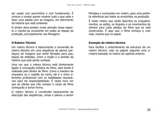 Faça Seu Curta! – William Riga
Popmídia Talentos – www.popmidia.com.br
30
ser usado com parcimônia e com fundamento. É
comum o novato querer mostrar tudo o que sabe e
fazer uma salada com as imagens, em detrimento
da história que está contando.
O diretor deve prestar muita atenção nesse aspec-
to e manter-se consciente em todas as etapas da
produção, principalmente nas filmagens.
O Roteiro Técnico
Um roteiro técnico é basicamente a conversão do
roteiro literário em uma seqüência de planos (pe-
daços) de imagens que serão filmadas para que,
depois de editadas, criem a noção e o sentido da
história que está sendo contada.
Uma vez que o roteiro técnico está diretamente
ligado à concepção artística do filme, esta tarefa é
realizada pelo diretor do filme. Como o maestro da
orquestra ou o capitão do navio, ele é o único e-
lemento profissional com as habilidades necessá-
rias para tal responsabilidade. É nesta hora em
que as células que irão compor o corpo do filme
começarão a tomar forma.
O roteiro técnico é constituído basicamente da
descrição das seqüências, cenas e planos a serem
filmados e numerados em ordem, para uma perfei-
ta referência por todos os envolvidos na produção.
É neste roteiro que serão descritos os enquadra-
mentos, as ações, os ângulos e os movimentos de
câmera para cada pedaço do filme que se está
construindo. É aqui que o filme começa a criar
vida, mesmo que no papel.
Exemplo de roteiro técnico
Para facilitar o entendimento da estrutura de um
roteiro técnico, veja na página seguinte uma a-
mostra baseada no roteiro do capítulo anterior.
 