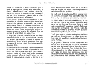 Faça Seu Curta! – William Riga
Popmídia Talentos – www.popmidia.com.br
33
volvida na realização do filme determinar qual a
lente e a posição de câmera mais adequadas, o
melhor posicionamento dos cenários, refletores,
microfones e todos os equipamentos e componen-
tes que serão utilizados e avaliar toda a infra-
estrutura necessária para a filmagem.
O storyboard é particularmente importante no pla-
nejamento de filmes de animação, já que eles pos-
sibilitam uma primeira aproximação das artes a
serem confeccionadas e, no caso de animação de
objetos, o planejamento dos movimentos a serem
dados nas cenas. Nesse sentido, eles podem ser
considerados como uma versão prévia do filme no
formato de uma história em quadrinhos.
O storyboard pode ser desenhado por um dese-
nhista contratado ou pelo próprio diretor, que de-
ve, sempre que possível, consultar o diretor de
fotografia e o diretor de arte para se certificar que
a sua criação sempre estará dentro das possibili-
dades do filme.
O storyboard não é obrigatório, principalmente em
se tratando de filmes simples, mais calcados nos
atores. No entanto, esse recurso é mais freqüen-
temente usado em filmes onde serão utilizados
efeitos especiais (cênicos, digitais), pois a sua rea-
lização é mais complexa e todos os técnicos e ar-
tistas devem saber como deverá ser o resultado
final da imagem, de modo a não comprometer o
bom andamento da produção.
Se você gosta de detalhar seu filme, ou se preten-
de usar uma linguagem mais rebuscada, mais grá-
fica, você pode usar esse recurso sem problemas.
Inclusive, para se fazer um storyboard não se exi-
ge nenhum recurso ou normas especiais. Você
pode usar um bloco de desenho e dividir as pági-
nas em quadros (4 por página é ideal). Cada qua-
dro equivale a um plano a ser filmado e você de-
senha diretamente no quadro a imagem que gos-
taria de ver registrada pela câmera.
Você pode copiar e imprimir quantas folhas forem
necessárias. De preferência, as folhas devem ser
impressas em papel com gramatura igual ou supe-
rior a 90g/m2.
Faça quantos desenhos forem necessários até
chegar a um storyboard que represente suas idéias
para o filme da melhor maneira possível. Lembre-
se que você não precisa ficar limitado às dimen-
sões dos quadros nas folhas do exemplo, já que,
por vezes, em cenas mais complexas, pode ser
mais conveniente representá-las em quadros maio-
res para mostrar mais detalhes. Nesse caso, só
 