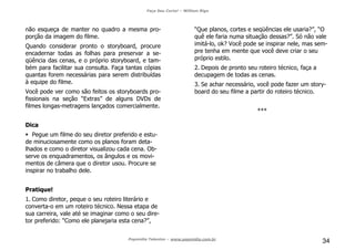Faça Seu Curta! – William Riga
Popmídia Talentos – www.popmidia.com.br
34
não esqueça de manter no quadro a mesma pro-
porção da imagem do filme.
Quando considerar pronto o storyboard, procure
encadernar todas as folhas para preservar a se-
qüência das cenas, e o próprio storyboard, e tam-
bém para facilitar sua consulta. Faça tantas cópias
quantas forem necessárias para serem distribuídas
à equipe do filme.
Você pode ver como são feitos os storyboards pro-
fissionais na seção “Extras” de alguns DVDs de
filmes longas-metragens lançados comercialmente.
Dica
Pegue um filme do seu diretor preferido e estu-
de minuciosamente como os planos foram deta-
lhados e como o diretor visualizou cada cena. Ob-
serve os enquadramentos, os ângulos e os movi-
mentos de câmera que o diretor usou. Procure se
inspirar no trabalho dele.
Pratique!
1. Como diretor, peque o seu roteiro literário e
converta-o em um roteiro técnico. Nessa etapa de
sua carreira, vale até se imaginar como o seu dire-
tor preferido: “Como ele planejaria esta cena?”,
“Que planos, cortes e seqüências ele usaria?”, “O
quê ele faria numa situação dessas?”. Só não vale
imitá-lo, ok? Você pode se inspirar nele, mas sem-
pre tenha em mente que você deve criar o seu
próprio estilo.
2. Depois de pronto seu roteiro técnico, faça a
decupagem de todas as cenas.
3. Se achar necessário, você pode fazer um story-
board do seu filme a partir do roteiro técnico.
***
 