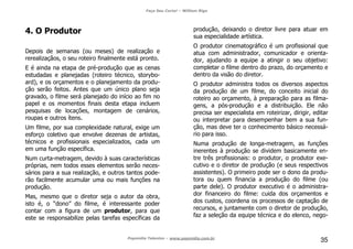 Faça Seu Curta! – William Riga
Popmídia Talentos – www.popmidia.com.br
35
4. O Produtor
Depois de semanas (ou meses) de realização e
rerealizaçãos, o seu roteiro finalmente está pronto.
E é ainda na etapa de pré-produção que as cenas
estudadas e planejadas (roteiro técnico, storybo-
ard), e os orçamentos e o planejamento da produ-
ção serão feitos. Antes que um único plano seja
gravado, o filme será planejado do início ao fim no
papel e os momentos finais desta etapa incluem
pesquisas de locações, montagem de cenários,
roupas e outros ítens.
Um filme, por sua complexidade natural, exige um
esforço coletivo que envolve dezenas de artistas,
técnicos e profissionais especializados, cada um
em uma função específica.
Num curta-metragem, devido à suas características
próprias, nem todos esses elementos serão neces-
sários para a sua realização, e outros tantos pode-
rão facilmente acumular uma ou mais funções na
produção.
Mas, mesmo que o diretor seja o autor da obra,
isto é, o “dono” do filme, é interessante poder
contar com a figura de um produtor, para que
este se responsabilize pelas tarefas específicas da
produção, deixando o diretor livre para atuar em
sua especialidade artística.
O produtor cinematográfico é um profissional que
atua com administrador, comunicador e orienta-
dor, ajudando a equipe a atingir o seu objetivo:
completar o filme dentro do prazo, do orçamento e
dentro da visão do diretor.
O produtor administra todos os diversos aspectos
da produção de um filme, do conceito inicial do
roteiro ao orçamento, à preparação para as filma-
gens, a pós-produção e a distribuição. Ele não
precisa ser especialista em roteirizar, dirigir, editar
ou interpretar para desempenhar bem a sua fun-
ção, mas deve ter o conhecimento básico necessá-
rio para isso.
Numa produção de longa-metragem, as funções
inerentes à produção se dividem basicamente en-
tre três profissionais: o produtor, o produtor exe-
cutivo e o diretor de produção (e seus respectivos
assistentes). O primeiro pode ser o dono da produ-
tora ou quem financia a produção do filme (ou
parte dele). O produtor executivo é o administra-
dor financeiro do filme: cuida dos orçamentos e
dos custos, coordena os processos de captação de
recursos, e juntamente com o diretor de produção,
faz a seleção da equipe técnica e do elenco, nego-
 