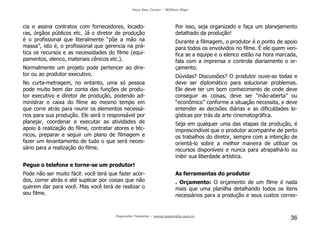 Faça Seu Curta! – William Riga
Popmídia Talentos – www.popmidia.com.br
36
cia e assina contratos com fornecedores, locado-
ras, órgãos públicos etc. Já o diretor de produção
é o profissional que literalmente “põe a mão na
massa”, isto é, o profissional que gerencia na prá-
tica os recursos e as necessidades do filme (equi-
pamentos, elenco, materiais cênicos etc.).
Normalmente um projeto pode pertencer ao dire-
tor ou ao produtor executivo.
No curta-metragem, no entanto, uma só pessoa
pode muito bem dar conta das funções de produ-
tor executivo e diretor de produção, podendo ad-
ministrar o caixa do filme ao mesmo tempo em
que corre atrás para reunir os elementos necessá-
rios para sua produção. Ele será o responsável por
planejar, coordenar e executar as atividades de
apoio à realização do filme, contratar atores e téc-
nicos, preparar e seguir um plano de filmagem e
fazer um levantamento de tudo o que será neces-
sário para a realização do filme.
Pegue o telefone e torne-se um produtor!
Pode não ser muito fácil: você terá que fazer acor-
dos, correr atrás e até suplicar por coisas que não
querem dar para você. Mas você terá de realizar o
seu filme.
Por isso, seja organizado e faça um planejamento
detalhado da produção!
Durante a filmagem, o produtor é o ponto de apoio
para todos os envolvidos no filme. É ele quem veri-
fica se a equipe e o elenco estão na hora marcada,
fala com a imprensa e controla diariamente o or-
çamento.
Dúvidas? Discussões? O produtor ouve-as todas e
deve ser diplomático para solucionar problemas.
Ele deve ter um bom conhecimento de onde deve
conseguir as coisas, deve ser “mão-aberta” ou
“econômico” conforme a situação necessita, e deve
entender as decisões diárias e as dificuldades lo-
gísticas por trás da arte cinematográfica.
Seja em qualquer uma das etapas da produção, é
imprescindível que o produtor acompanhe de perto
os trabalhos do diretor, sempre com a intenção de
orientá-lo sobre a melhor maneira de utilizar os
recursos disponíveis e nunca para atrapalhá-lo ou
inibir sua liberdade artística.
As ferramentas do produtor
. Orçamento: O orçamento de um filme é nada
mais que uma planilha detalhando todos os itens
necessários para a produção e seus custos corres-
 