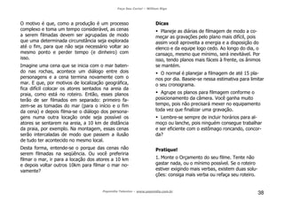 Faça Seu Curta! – William Riga
Popmídia Talentos – www.popmidia.com.br
38
O motivo é que, como a produção é um processo
complexo e toma um tempo considerável, as cenas
a serem filmadas devem ser agrupadas de modo
que uma determinada circunstância seja explorada
até o fim, para que não seja necessário voltar ao
mesmo ponto e perder tempo (e dinheiro) com
isso.
Imagine uma cena que se inicia com o mar baten-
do nas rochas, acontece um diálogo entre dois
personagens e a cena termina novamente com o
mar. E que, por motivos de localização geográfica,
fica difícil colocar os atores sentados na areia da
praia, como está no roteiro. Então, esses planos
terão de ser filmados em separado: primeiro fa-
zem-se as tomadas do mar (para o início e o fim
da cena) e depois filma-se o diálogo dos persona-
gens numa outra locação onde seja possível os
atores se sentarem na areia, a 10 km de distância
da praia, por exemplo. Na montagem, essas cenas
serão intercaladas de modo que passem a ilusão
de tudo ter acontecido no mesmo local.
Desta forma, entende-se o porque das cenas não
serem filmadas na seqüência. Ou você preferiria
filmar o mar, ir para a locação dos atores a 10 km
e depois voltar outros 10km para filmar o mar no-
vamente?
Dicas
Planeje as diárias de filmagem de modo a co-
meçar as gravações pelo plano mais difícil, pois
assim você aproveita a energia e a disposição do
elenco e da equipe logo cedo. Ao longo do dia, o
cansaço, mesmo que mínimo, será inevitável. Por
isso, tendo planos mais fáceis à frente, os ânimos
se mantém.
O normal é planejar a filmagem de até 15 pla-
nos por dia. Baseie-se nessa estimativa para limitar
o seu cronograma.
Agrupe os planos para filmagem conforme o
posicionamento da câmera. Você ganha muito
tempo, pois não precisará mexer no equipamento
toda vez que finalizar uma gravação.
Lembre-se sempre de incluir horários para al-
moço ou lanche, pois ninguém consegue trabalhar
e ser eficiente com o estômago roncando, concor-
da?
Pratique!
1. Monte o Orçamento do seu filme. Tente não
gastar nada, ou o mínimo possível. Se o roteiro
estiver exigindo mais verbas, existem duas solu-
ções: consiga mais verba ou refaça seu roteiro.
 