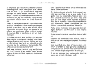 Faça Seu Curta! – William Riga
Popmídia Talentos – www.popmidia.com.br
4
As empresas que costumam patrocinar projetos
cinematográficos estão enxugando suas verbas
cada vez mais. E, por conseqüência, investindo
naqueles em quem sempre investiram (“É mais
seguro”, pensam os contadores das empresas). As
produtoras, por sua vez, costumam investir apenas
em projetos próprios ou de seu círculo de parcei-
ros.
Então, só lhe resta duas saídas: (1) continuar ten-
tando um patrocínio ou (2) arregaçar as mangas e
produzir o seu filme, com as suas próprias mãos!
Mesmo que tenha que descer do pedestal e en-
colher o seu projeto para utilizar o mínimo possível
de recursos. Isto é, transformá-lo em um curta-
metragem!
Produzindo um curta, você terá algo concreto para
poder mostrar o seu talento e as suas capacidades
criativas. Imagine você, com um DVD do seu curta
na mão batendo à porta de um potencial parceiro
comercial ou dos veículos de comunicação. Não
acha que suas chances aumentariam?
Você pode, inclusive, produzir uma seqüência de
uns 3 ou 5 minutos do seu projeto “maior” só para
mostrar do que você será capaz com os recursos
suficientes!
Sim! É possível fazer filmes com o mínimo de des-
pesas. E com qualidade!
E é justamente esta a função deste manual: per-
mitir que você faça o seu próprio curta. E sem
gastar nada (ou quase nada). Você vai fazer o seu
filme utilizando os recursos que tiver à mão, onde
quer que você esteja, e sem depender de patrocí-
nios, leis de incentivo e concursos governamentais
que, infelizmente, geram oportunidade para um
número cada vez mais restrito de “felizardos”.
Ponha a mão na massa! Saiba que você tem con-
dições de fazer o seu filme com os seus próprios
recursos!
E nós vamos lhe ensinar como fazer isso na práti-
ca!
Seguindo as orientações deste manual, você irá
produzir um curta-metragem completo. Do começo
ao fim.
Você aprenderá como fazer o "máximo com o mí-
nimo" e também a fazer parcerias colaborativas
com pessoas que tenham maior conhecimento em
cada uma das etapas do processo de produção.
E não se preocupe com equipamento. Você vai
usar o que for mais viável para você.
 