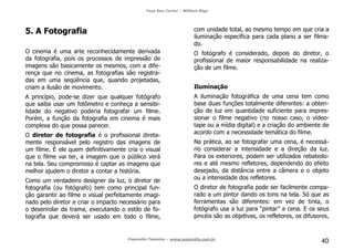 Faça Seu Curta! – William Riga
Popmídia Talentos – www.popmidia.com.br
40
5. A Fotografia
O cinema é uma arte reconhecidamente derivada
da fotografia, pois os processos de impressão de
imagens são basicamente os mesmos, com a dife-
rença que no cinema, as fotografias são registra-
das em uma seqüência que, quando projetadas,
criam a ilusão de movimento.
A princípio, pode-se dizer que qualquer fotógrafo
que saiba usar um fotômetro e conheça a sensibi-
lidade do negativo poderia fotografar um filme.
Porém, a função da fotografia em cinema é mais
complexa do que possa parecer.
O diretor de fotografia é o profissional direta-
mente responsável pelo registro das imagens de
um filme. É ele quem definitivamente cria o visual
que o filme vai ter, a imagem que o público verá
na tela. Seu compromisso é captar as imagens que
melhor ajudem o diretor a contar a história.
Como um verdadeiro designer da luz, o diretor de
fotografia (ou fotógrafo) tem como principal fun-
ção garantir ao filme o visual perfeitamente imagi-
nado pelo diretor e criar o impacto necessário para
o desenrolar da trama, executando o estilo de fo-
tografia que deverá ser usado em todo o filme,
com unidade total, ao mesmo tempo em que cria a
iluminação específica para cada plano a ser filma-
do.
O fotógrafo é considerado, depois do diretor, o
profissional de maior responsabilidade na realiza-
ção de um filme.
Iluminação
A iluminação fotográfica de uma cena tem como
base duas funções totalmente diferentes: a obten-
ção de luz em quantidade suficiente para impres-
sionar o filme negativo (no nosso caso, o vídeo-
tape ou a mídia digital) e a criação do ambiente de
acordo com a necessidade temática do filme.
Na prática, ao se fotografar uma cena, é necessá-
rio considerar a intensidade e a direção da luz.
Para os exteriores, podem ser utilizados rebatedo-
res e até mesmo refletores, dependendo do efeito
desejado, da distância entre a câmera e o objeto
ou a intensidade dos refletores.
O diretor de fotografia pode ser facilmente compa-
rado a um pintor dando os tons na tela. Só que as
ferramentas são diferentes: em vez de tinta, o
fotógrafo usa a luz para “pintar” a cena. E os seus
pincéis são as objetivas, os refletores, os difusores,
 