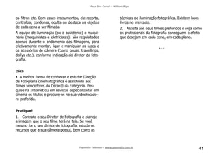 Faça Seu Curta! – William Riga
Popmídia Talentos – www.popmidia.com.br
41
os filtros etc. Com esses instrumentos, ele recorta,
centraliza, condensa, oculta ou destaca os objetos
de cada cena a ser filmada.
A equipe de iluminação (ou o assistente) e maqui-
naria (maquinistas e eletricistas), são requisitados
apenas durante o andamento das filmagens, para
efetivamente montar, ligar e manipular as luzes e
os acessórios de câmera (como gruas, travellings,
dollys etc.), conforme indicação do diretor de foto-
grafia.
Dica
A melhor forma de conhecer e estudar Direção
de Fotografia cinematográfica é assistindo aos
filmes vencedores do Oscar® da categoria. Pes-
quise na Internet ou em revistas especializadas em
cinema os títulos e procure-os na sua videolocado-
ra preferida.
Pratique!
1. Contrate o seu Diretor de Fotografia e planeje
a imagem que o seu filme terá na tela. Se você
mesmo for o seu diretor de fotografia, estude os
recursos que a sua câmera possui, bem como as
técnicas de iluminação fotográfica. Existem bons
livros no mercado.
2. Assista aos seus filmes preferidos e veja como
os profissionais da fotografia conseguem o efeito
que desejam em cada cena, em cada plano.
***
 