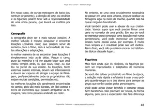 Faça Seu Curta! – William Riga
Popmídia Talentos – www.popmidia.com.br
43
Em nosso caso, de curtas-metragens de baixo (ou
nenhum orçamento), a direção de arte, os cenários
e os figurinos podem ficar sob a responsabilidade
de uma única pessoa, que levará os créditos por
isso.
Cenografia
A cenografia deve ser a mais natural possível. A
melhor solução é mesmo pesquisar e encontrar
locações (cenários reais) que possam servir de
cenários para o filme, sem a necessidade de mui-
tas alterações e adaptações.
A melhor maneira de se encontrar boas locações é
simplesmente indo atrás delas. Pegue o carro,
puxe da memória e vá ver aquele lugar que você
visitou tempos atrás, ou que ouviu falar, ou que
leu no jornal da sua cidade. As locações, tanto
externas quanto internas, devem ser interessantes
e devem ser capazes de abrigar a equipe de filma-
gem, preferencialmente onde os proprietários não
exijam muitas condições, permissões etc.
As melhores locações são geralmente encontradas
no campo, pois são mais baratas, de fácil acesso e
livres de elementos que possam atrapalhar as fil-
magens, tais como pessoas andando ao redor.
No entanto, se uma cena crucialmente necessária
se passar em uma zona urbana, procure realizar as
filmagens logo no início da manhã, quando não há
quase ninguém transitando.
Você também pode usar e abusar da sua criativi-
dade. Vamos supor que você precise filmar uma
cena no corredor de uma prisão. Em vez de você
se estressar para conseguir uma locação real numa
penitenciária, você pode improvisar um corredor
desses numa escola vazia, por exemplo. É muito
mais simples e o resultado pode sair até melhor.
Além disso, você não precisará encarar os habitan-
tes típicos daquele lugar...
Figurinos
Mais fácil ainda que os cenários, os figurinos po-
dem ser improvisados e adaptados de inúmeras
maneiras.
Se você não estiver produzindo um filme de época,
a solução mais rápida e eficiente é usar o seu pró-
prio guarda-roupa ou o dos atores para compor as
peças que serão usadas pelos personagens.
Você pode ainda visitar brechós e comprar peças
bem baratinhas. Não precisam ser novas, de forma
alguma, pois para o expectador não fará diferença
 
