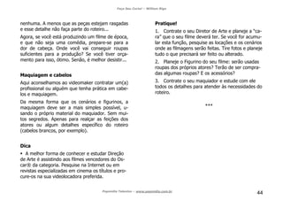 Faça Seu Curta! – William Riga
Popmídia Talentos – www.popmidia.com.br
44
nenhuma. A menos que as peças estejam rasgadas
e esse detalhe não faça parte do roteiro...
Agora, se você está produzindo um filme de época,
e que não seja uma comédia, prepare-se para a
dor de cabeça. Onde você vai conseguir roupas
suficientes para a produção? Se você tiver orça-
mento para isso, ótimo. Senão, é melhor desistir...
Maquiagem e cabelos
Aqui aconselhamos ao videomaker contratar um(a)
profissional ou alguém que tenha prática em cabe-
los e maquiagem.
Da mesma forma que os cenários e figurinos, a
maquiagem deve ser a mais simples possível, u-
sando o próprio material do maquiador. Sem mui-
tos segredos. Apenas para realçar as feições dos
atores ou algum detalhes específico do roteiro
(cabelos brancos, por exemplo).
Dica
A melhor forma de conhecer e estudar Direção
de Arte é assistindo aos filmes vencedores do Os-
car® da categoria. Pesquise na Internet ou em
revistas especializadas em cinema os títulos e pro-
cure-os na sua videolocadora preferida.
Pratique!
1. Contrate o seu Diretor de Arte e planeje a “ca-
ra” que o seu filme deverá ter. Se você for acumu-
lar esta função, pesquise as locações e os cenários
onde as filmagens serão feitas. Tire fotos e planeje
tudo o que precisará ser feito ou alterado.
2. Planeje o Figurino do seu filme: serão usadas
roupas dos próprios atores? Terão de ser compra-
das algumas roupas? E os acessórios?
3. Contrate o seu maquiador e estude com ele
todos os detalhes para atender às necessidades do
roteiro.
***
 
