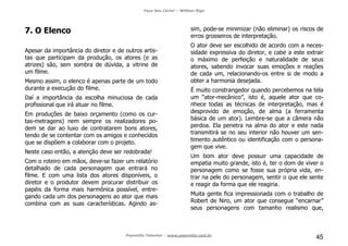 Faça Seu Curta! – William Riga
Popmídia Talentos – www.popmidia.com.br
45
7. O Elenco
Apesar da importância do diretor e de outros artis-
tas que participam da produção, os atores (e as
atrizes) são, sem sombra de dúvida, a vitrine de
um filme.
Mesmo assim, o elenco é apenas parte de um todo
durante a execução do filme.
Daí a importância da escolha minuciosa de cada
profissional que irá atuar no filme.
Em produções de baixo orçamento (como os cur-
tas-metragens) nem sempre os realizadores po-
dem se dar ao luxo de contratarem bons atores,
tendo de se contentar com os amigos e conhecidos
que se dispõem a colaborar com o projeto.
Neste caso então, a atenção deve ser redobrada!
Com o roteiro em mãos, deve-se fazer um relatório
detalhado de cada personagem que entrará no
filme. E com uma lista dos atores disponíveis, o
diretor e o produtor devem procurar distribuir os
papéis da forma mais harmônica possível, entre-
gando cada um dos personagens ao ator que mais
combina com as suas características. Agindo as-
sim, pode-se minimizar (não eliminar) os riscos de
erros grosseiros de interpretação.
O ator deve ser escolhido de acordo com a neces-
sidade expressiva do diretor, e cabe a este extrair
o máximo de perfeição e naturalidade de seus
atores, sabendo invocar suas emoções e reações
de cada um, relacionando-os entre si de modo a
obter a harmonia desejada.
É muito constrangedor quando percebemos na tela
um “ator-mecânico”, isto é, aquele ator que co-
nhece todas as técnicas de interpretação, mas é
desprovido de emoção, de alma (a ferramenta
básica de um ator). Lembre-se que a câmera não
perdoa. Ela penetra na alma do ator e este nada
transmitirá se no seu interior não houver um sen-
timento autêntico ou identificação com o persona-
gem que vive.
Um bom ator deve possuir uma capacidade de
empatia muito grande, isto é, ter o dom de viver o
personagem como se fosse sua própria vida, en-
trar na pele do personagem, sentir o que ele sente
e reagir da forma que ele reagiria.
Muita gente fica impressionada com o trabalho de
Robert de Niro, um ator que consegue “encarnar”
seus personagens com tamanho realismo que,
 