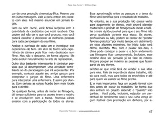 Faça Seu Curta! – William Riga
Popmídia Talentos – www.popmidia.com.br
47
par de uma produção cinematográfica. Mesmo que
em curta-metragem. Vale a pena entrar em conta-
to com eles. Até mesmo anunciar em jornais lo-
cais.
Com ou sem cachê, você ficará surpreso com a
quantidade de candidatos que você receberá. Eles
podem até não ser o que você procura, mas você
poderá escolher e direcionar as melhores pessoas
para cada personagem do seu filme.
Analise o currículo de cada um e investigue que
experiência ele tem. Um ator de teatro sem expe-
riência de câmera pode ficar meio deslocado num
filme. Mas não o descarte, de forma alguma. Ele
pode evoluir naturalmente na arte de representar.
Outra dica bastante interessante é contratar pes-
soas que já desempenham uma atividade seme-
lhante ao do personagem que irá representar. Por
exemplo, contrate aquele seu amigo garçon para
interpretar o garçon do filme. Uma enfermeira
para interpretar uma enfermeira. E assim por dian-
te. Com certeza as coisas ficarão bem mais fáceis
para o diretor.
De qualquer forma, antes de iniciar as filmagens,
dê tempo suficiente para os atores lerem o roteiro
e se envolverem com a trama. Promova vários
ensaios com a participação de todos os atores.
Essa aproximação entre as pessoas e o tema do
filme será benéfica para o resultado do trabalho.
No entanto, se a sua produção não possui verba
para pagamento de elenco, você deverá planejar
muito bem o período de filmagens de modo a fazê-
las o mais rápido possível para que o seu filme não
perca qualidade durante esta etapa. Os atores,
profissionais ou não, podem se cansar de “prestar
favores gratuitos” por muito tempo, em detrimento
de seus afazeres rotineiros. No início tudo será
ótimo, divertido. Mas, com o passar dos dias, o
clima pode começar a pesar e o bom andamento
das filmagens ficar comprometido. Inclusive, esse
detalhe deve ser pensado já na fase do roteiro.
Procure poupar ao máximo as pessoas que fazem
parte do seu elenco.
Lembre-se que você terá de vender a sua idéia
para eles. Fale da importância desse trabalho, não
só para você, mas para todos os envolvidos e até
para quem vai assistir ao filme pronto.
E, o mais importante: faça um acordo formal com
eles antes de iniciar os trabalhos, de forma que
eles entrem no projeto sabendo o “quanto” irão
ganhar. Você pode, inclusive, estipular um per-
centual de rendimento caso o seu curta vença al-
gum festival com premiação em dinheiro, por e-
 