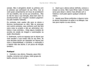 Faça Seu Curta! – William Riga
Popmídia Talentos – www.popmidia.com.br
48
xemplo. Não é obrigatório dividir os prêmios com
as pessoas que participam do seu filme, mas se
você quiser presenteá-los em troca de acreditarem
em seu trabalho, isso vai da sua consciência... Mas
se não for essa a sua intenção, deixe bem claro no
acordo/contrato que ninguém receberá pagamen-
tos pelo trabalho realizado.
Os contratos mais usados são para os atores e
técnicos (profissionais ou não). Não se preocupe
com outros contratos, caso contrário você não fará
outra coisa no projeto a não ser administrar con-
tratos e mais contratos... (Veja alguns modelos de
acordos de cessão de imagem e autorizações na
seção Downloads).
E, finalmente, nunca se esqueça que os atores que
você escolher é que trarão vida ao seu filme. As
suas decisões devem ser baseadas em fatores tais
como a disponibilidade, a iniciativa, a motivação e
o talento nato dos atores. E um pouco de intuição
também...
Pratique!
1. Contrate o seu elenco. Pesquise, peça infor-
mações, converse com amigos, visite grupos de
teatro, anuncie no jornal etc.
2. Assim que o elenco estiver definido, comece a
ensaiar as cenas. Não é para filmar nada. O ensaio
serve para deixar o elenco mais afinado com a
história e você pode aparar qualquer aresta do
roteiro.
3. Assista seus filmes preferidos e observe como
os atores interpretam as ações e os diálogos. Use
isso para inspirar os seus atores.
***
 